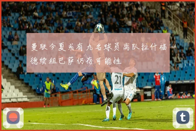 曼联今夏或有九名球员离队拉什福德续租巴萨仍存可能性