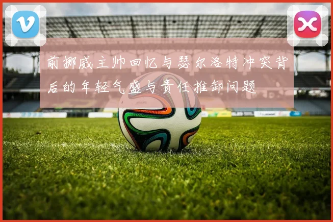 前挪威主帅回忆与瑟尔洛特冲突背后的年轻气盛与责任推卸问题