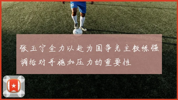 张玉宁全力以赴为国争光主教练强调给对手施加压力的重要性