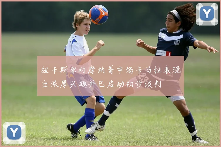 纽卡斯尔对摩纳哥中场卡马拉表现出浓厚兴趣并已启动初步谈判