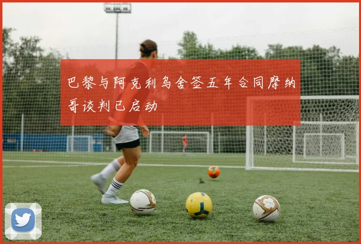 巴黎与阿克利乌舍签五年合同摩纳哥谈判已启动