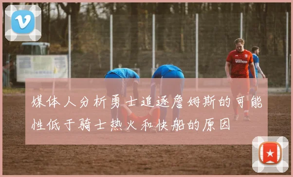媒体人分析勇士追逐詹姆斯的可能性低于骑士热火和快船的原因