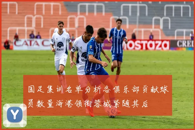 国足集训名单分析各俱乐部贡献球员数量海港领衔蓉城紧随其后