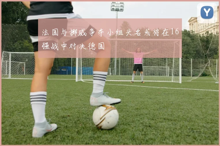 法国与挪威争夺小组头名或将在16强战中对决德国
