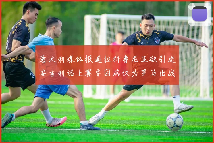 意大利媒体报道拉科鲁尼亚欲引进安吉利诺上赛季因病仅为罗马出战9场
