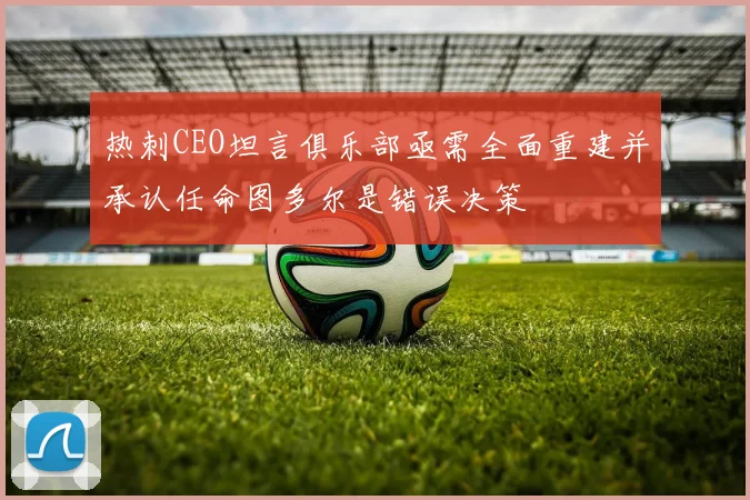热刺CEO坦言俱乐部亟需全面重建并承认任命图多尔是错误决策