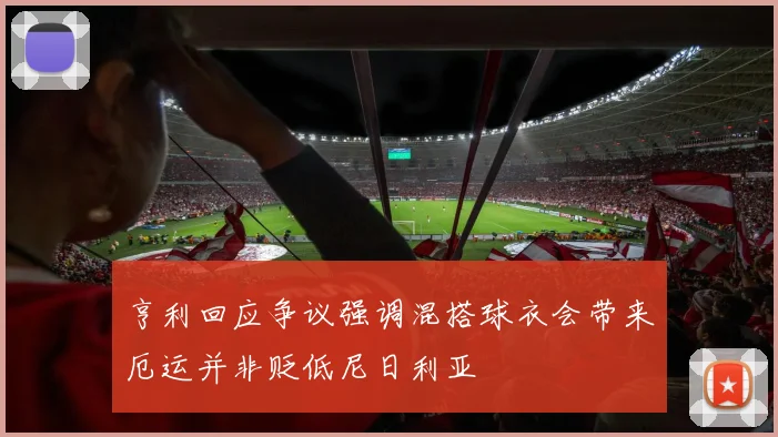 亨利回应争议强调混搭球衣会带来厄运并非贬低尼日利亚