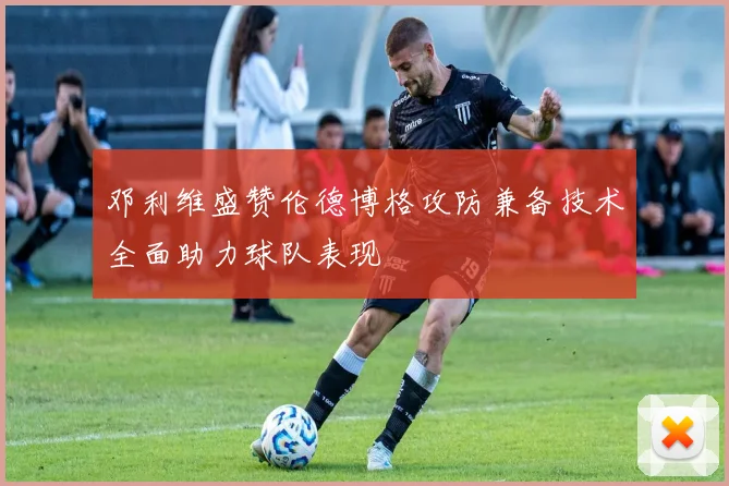 邓利维盛赞伦德博格攻防兼备技术全面助力球队表现
