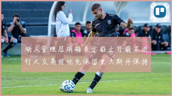 湖人管理层明确表示截止日前不进行大交易将优先保留里夫斯并保持灵活性