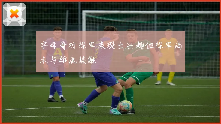 字母哥对绿军表现出兴趣但绿军尚未与雄鹿接触