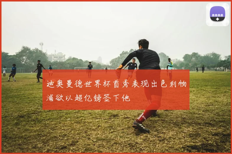 迪奥曼德世界杯首秀表现出色利物浦欲以超亿镑签下他